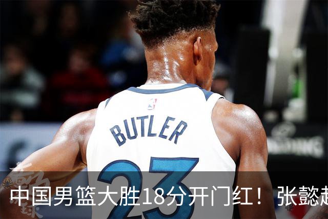 中国男篮大胜18分开门红！张懿赵杰23分3板6助2断，被誉为4字外援