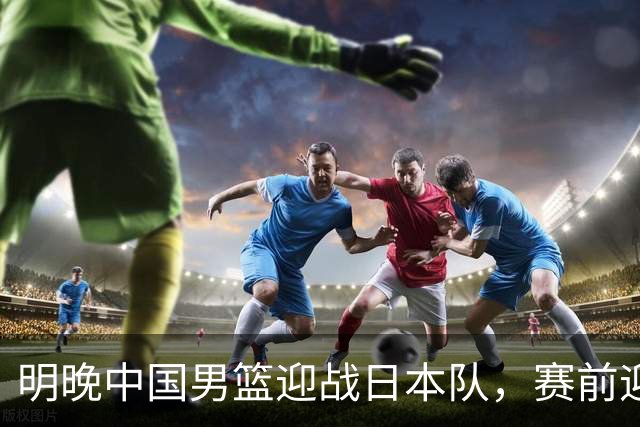 明晚中国男篮迎战日本队，赛前迎来四条利好消息，王俊杰、杨瀚森双核冲击胜利