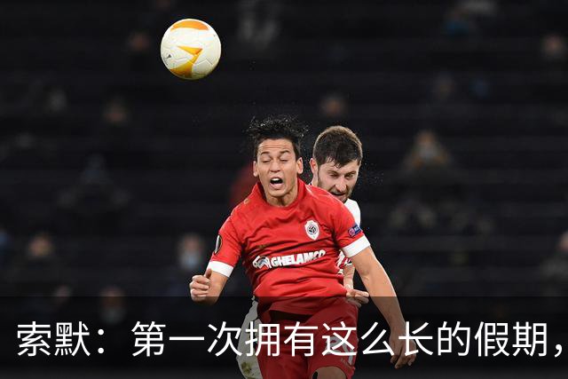 索默：第一次拥有这么长的假期，在国米踢了好多比赛终于能喘口气